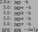 \begin{command}2.6.x: pgp -h
5.0: pgpe -h
5.0: pgpk -h
5.0: pgps -h
5.0: pgpv -h
gpg: gpg --help
\end{command}