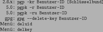 \begin{command}2.6.x: pgp -kr Benutzer-ID [Schlsselbund]
5.0: pgpk -r Benutzer...
...zer-ID
gpg: gpg --delete-key Benutzer-ID
Men: deluid
Men: delkey
\end{command}
