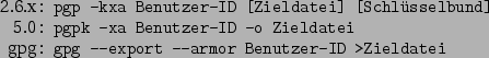 \begin{command}2.6.x: pgp -kxa Benutzer-ID [Zieldatei] [Schlsselbund]
5.0: pgp...
...r-ID -o Zieldatei
gpg: gpg --export --armor Benutzer-ID >Zieldatei
\end{command}