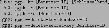 \begin{command}2.6.x: pgp -kr [Benutzer-ID] [Schlsselbund]
5.0: pgpk -r [Benut...
... --delete-key Benutzer-ID
gpg: gpg --delete-secret-key Benutzer-ID
\end{command}
