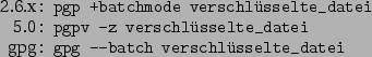 \begin{command}2.6.x: pgp +batchmode verschlsselte_datei
5.0: pgpv -z verschlsselte_datei
gpg: gpg --batch verschlsselte_datei
\end{command}